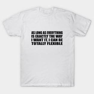 As Long As everything Is Exactly The Way I want It, I Can Be Totally Flexible T-Shirt